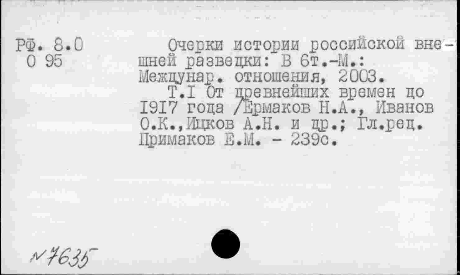 ﻿РФ. 8.0 0 95
Очерки истории российской вне шней разведки: В 6т.-М.: Междунар. отношения, 2003.
Т.1 От древнейших времен до 1917 года /Ермаков Н.А., Иванов О.К.,Ицков А.Н. и др.; Гл.ред. Примаков Е.М. - 239с.
